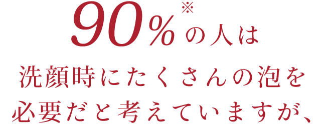 90%の人は洗顔時にたくさんの泡を必要だと考えていますが、